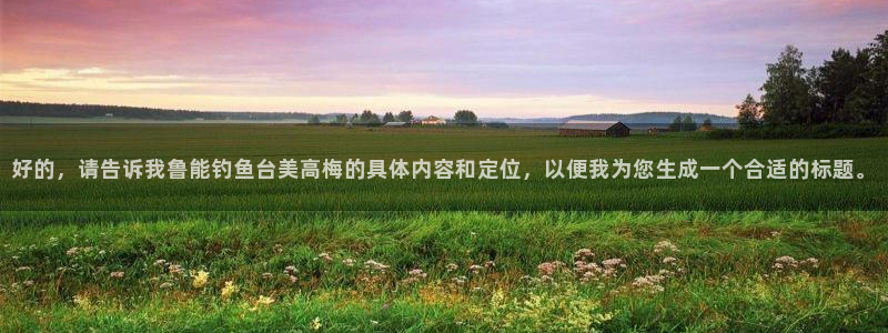 500彩票网登陆：好的，请告诉我鲁能钓鱼台美高梅的具体内容和定位，以便我为您生成